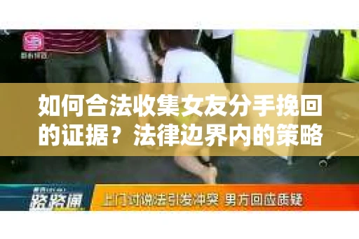 如何合法收集女友分手挽回的证据？法律边界内的策略与技巧