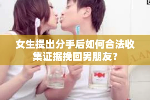 女生提出分手后如何合法收集证据挽回男朋友? 女生提出分手后如何合法收集证据挽回男朋友?