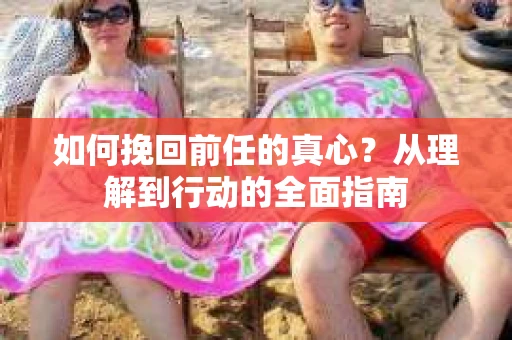 如何挽回前任的真心？从理解到行动的全面指南