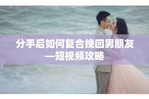 分手后如何复合挽回男朋友—短视频攻略