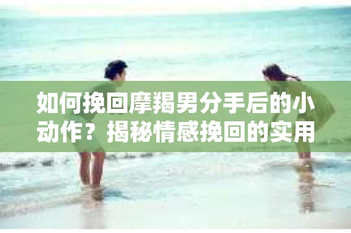 如何挽回摩羯男分手后的小动作?揭秘情感挽回的实用策略 如何挽回摩羯男分手后的小动作?揭秘情感挽回的实用策略