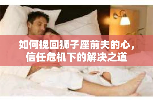 如何挽回狮子座前夫的心,信任危机下的解决之道 如何挽回狮子座前夫的心,信任危机下的解决之道