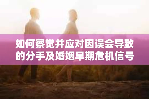 如何察觉并应对因误会导致的分手及婚姻早期危机信号? 如何察觉并应对因误会导致的分手及婚姻早期危机信号?