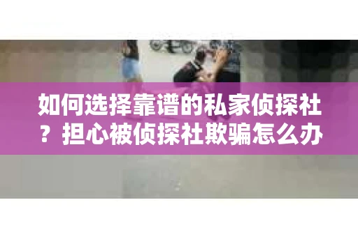 如何选择靠谱的私家侦探社？担心被侦探社欺骗怎么办？
