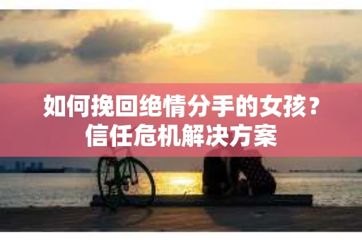 如何挽回绝情分手的女孩？信任危机解决方案