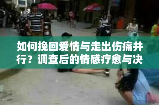 如何挽回爱情与走出伤痛并行?调查后的情感疗愈与决策指南 如何挽回爱情与走出伤痛并行?调查后的情感疗愈与决策指南
