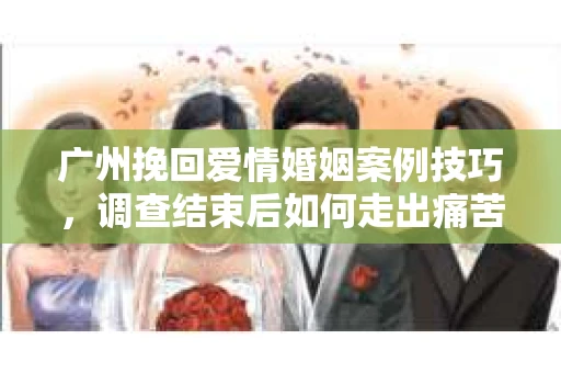 广州挽回爱情婚姻案例技巧，调查结束后如何走出痛苦并做出明智决策？