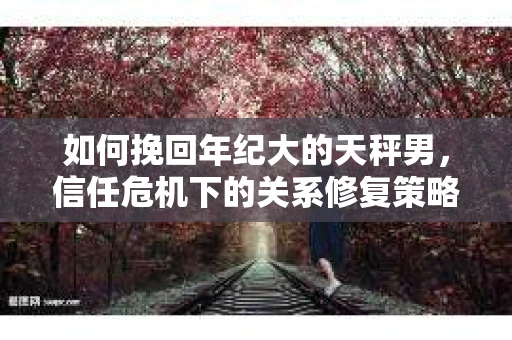 如何挽回年纪大的天秤男，信任危机下的关系修复策略