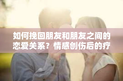 如何挽回朋友和朋友之间的恋爱关系？情感创伤后的疗愈与决策之路