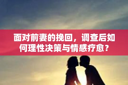 面对前妻的挽回,调查后如何理性决策与情感疗愈? 面对前妻的挽回,调查后如何理性决策与情感疗愈?