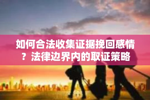 如何合法收集证据挽回感情？法律边界内的取证策略