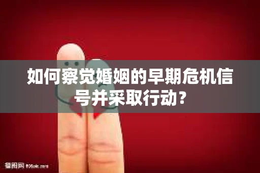 如何察觉婚姻的早期危机信号并采取行动？