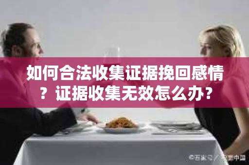 如何合法收集证据挽回感情?证据收集无效怎么办? 如何合法收集证据挽回感情?证据收集无效怎么办?