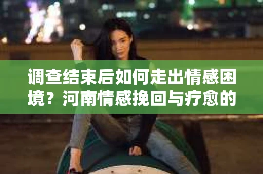 调查结束后如何走出情感困境?河南情感挽回与疗愈的实用方法 调查结束后如何走出情感困境?河南情感挽回与疗愈的实用方法