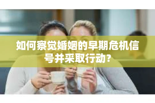 如何察觉婚姻的早期危机信号并采取行动？