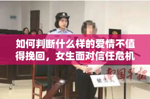 如何判断什么样的爱情不值得挽回，女生面对信任危机怎么办？