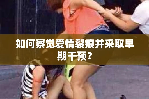 如何察觉爱情裂痕并采取早期干预? 如何察觉爱情裂痕并采取早期干预?