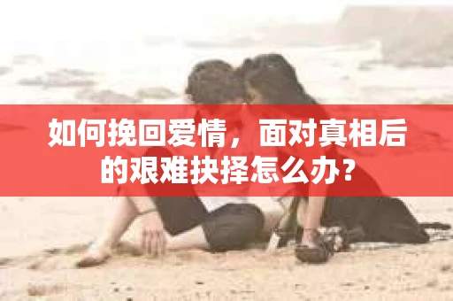 如何挽回爱情,面对真相后的艰难抉择怎么办? 如何挽回爱情,面对真相后的艰难抉择怎么办?