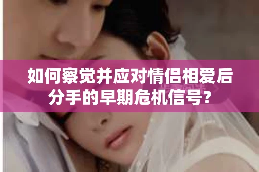 如何察觉并应对情侣相爱后分手的早期危机信号? 如何察觉并应对情侣相爱后分手的早期危机信号?