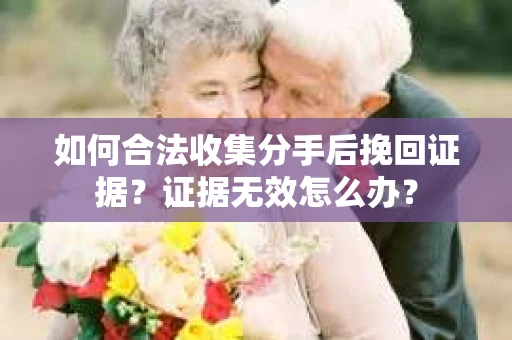 如何合法收集分手后挽回证据？证据无效怎么办？