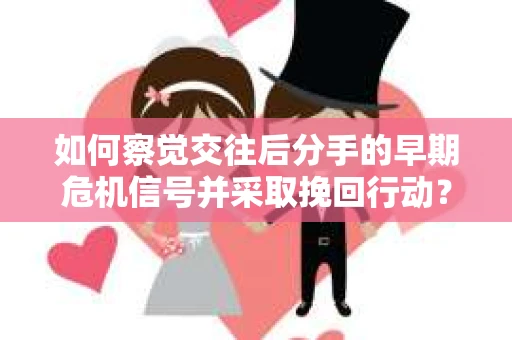 如何察觉交往后分手的早期危机信号并采取挽回行动？