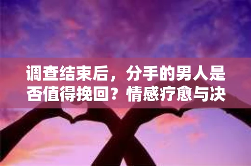 调查结束后，分手的男人是否值得挽回？情感疗愈与决策之路