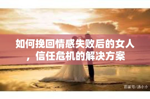 如何挽回情感失败后的女人，信任危机的解决方案
