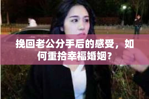 挽回老公分手后的感受，如何重拾幸福婚姻？