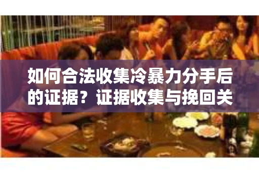 如何合法收集冷暴力分手后的证据？证据收集与挽回关系怎么办？
