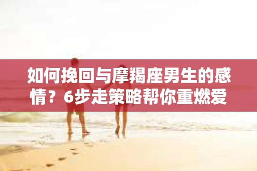 如何挽回与摩羯座男生的感情？6步走策略帮你重燃爱情之火