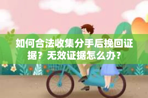 如何合法收集分手后挽回证据？无效证据怎么办？