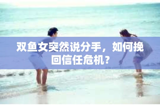 双鱼女突然说分手，如何挽回信任危机？