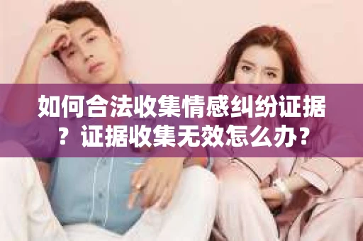 如何合法收集情感纠纷证据？证据收集无效怎么办？