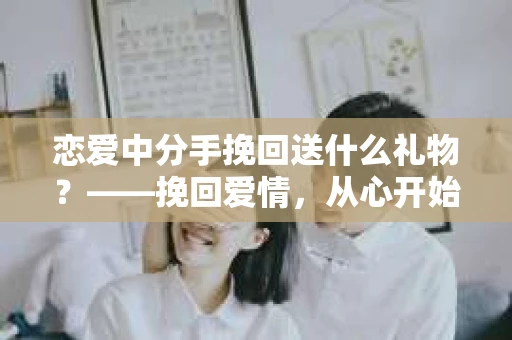 恋爱中分手挽回送什么礼物？——挽回爱情，从心开始