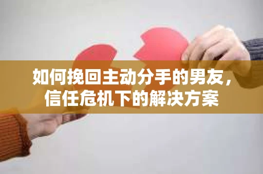 如何挽回主动分手的男友，信任危机下的解决方案
