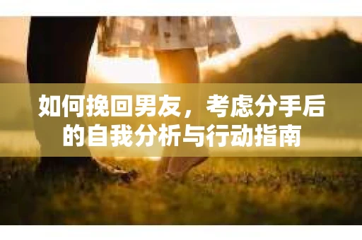 如何挽回男友,考虑分手后的自我分析与行动指南 如何挽回男友,考虑分手后的自我分析与行动指南