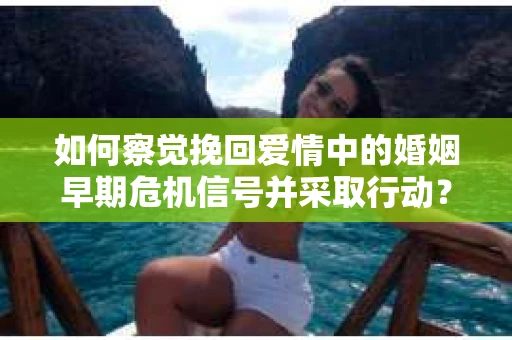 如何察觉挽回爱情中的婚姻早期危机信号并采取行动？