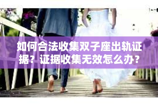 如何合法收集双子座出轨证据？证据收集无效怎么办？