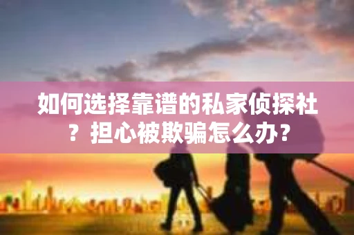 如何选择靠谱的私家侦探社？担心被欺骗怎么办？