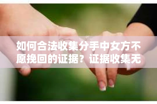 如何合法收集分手中女方不愿挽回的证据？证据收集无效怎么办？