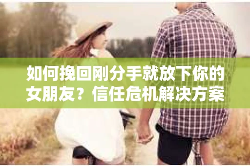 如何挽回刚分手就放下你的女朋友？信任危机解决方案
