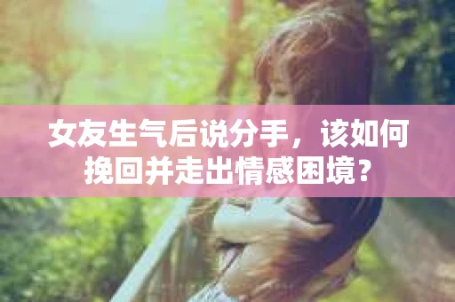 女友生气后说分手，该如何挽回并走出情感困境？
