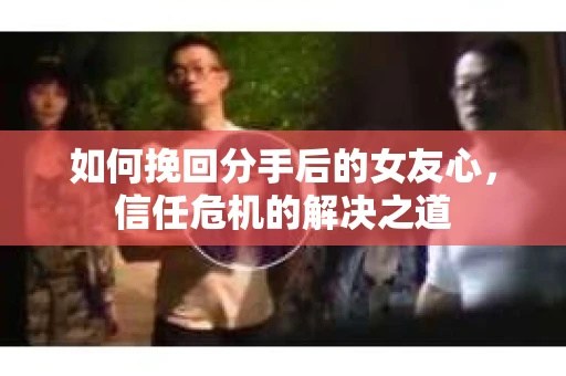 如何挽回分手后的女友心,信任危机的解决之道 如何挽回分手后的女友心,信任危机的解决之道