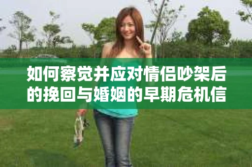 如何察觉并应对情侣吵架后的挽回与婚姻的早期危机信号？