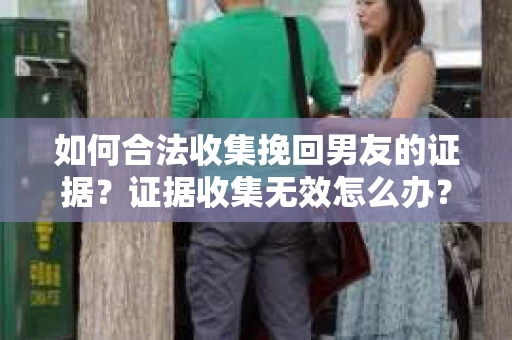 如何合法收集挽回男友的证据?证据收集无效怎么办? 如何合法收集挽回男友的证据?证据收集无效怎么办?