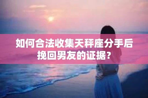 如何合法收集天秤座分手后挽回男友的证据？
