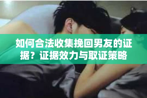 如何合法收集挽回男友的证据？证据效力与取证策略