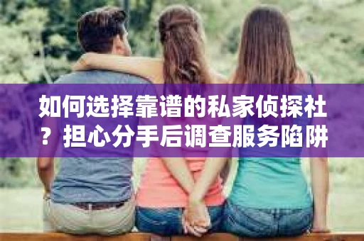如何选择靠谱的私家侦探社？担心分手后调查服务陷阱怎么办？