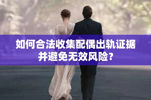 如何合法收集配偶出轨证据并避免无效风险？