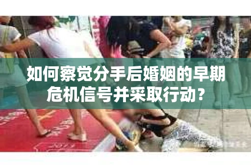 如何察觉分手后婚姻的早期危机信号并采取行动？